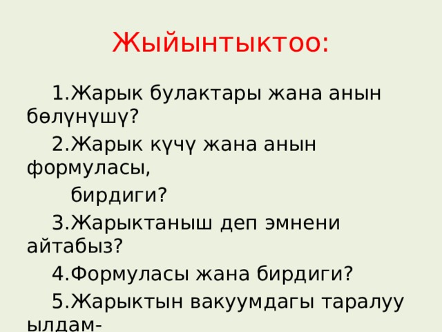 Жыйынтыктоо:  1.Жарык булактары жана анын бөлүнүшү?  2.Жарык күчү жана анын формуласы,  бирдиги?  3.Жарыктаныш деп эмнени айтабыз?  4.Формуласы жана бирдиги?  5.Жарыктын вакуумдагы таралуу ылдам-  дыгы канча? 