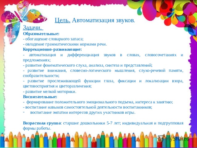  Цель. Автоматизация звуков . Задачи. Образовательные: - обогащение словарного запаса; - овладение грамматическими нормами речи. Коррекционно-развивающие:  - автоматизация и дифференциация звуков в словах, словосочетаниях и предложениях; - развитие фонематического слуха, анализа, синтеза и представлений; - развитие внимания, словесно-логического мышления, слухо-речевой памяти, сообразительности; - развитие прослеживающей функции глаза, фиксации и локализации взора, цветовосприятия и цветоразличения; - развитие мелкой моторики. Воспитательные:  - формирование положительного эмоционального подъема, интереса к занятию; - воспитание навыков самостоятельной деятельности воспитанников; воспитание эмпатии интересов других участников игры. Возрастная группа : старшие дошкольники 5-7 лет; индивидуальная и подгрупповая формы работы. 