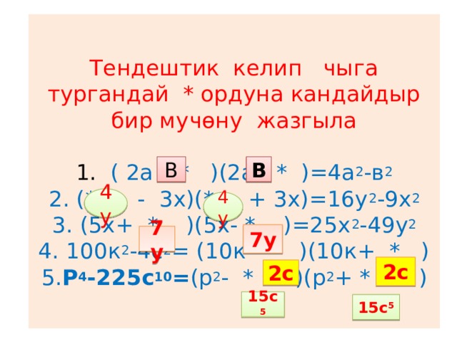 Тендештик келип чыга тургандай * ордуна кандайдыр бир мучөну жазгыла   1. ( 2а +* )(2а- * )=4а 2 -в 2  2. (* - 3х)(* + 3х)=16у 2 -9х 2  3. (5х+ * )(5х- * )=25х 2 -49у 2  4. 100к 2 -4с 2 = (10к- * )(10к+ * )  5. Р 4 -225с 10 = (р 2 - * )(р 2 + * ) В В 4у 4у 7у 7у 2с 2с 15с 5 15с 5 