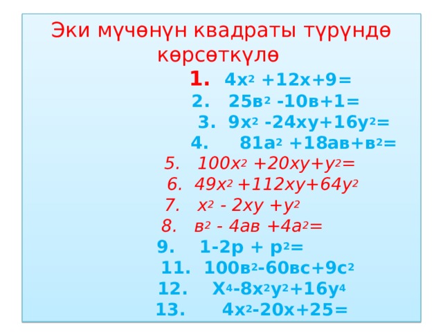 Эки мүчөнүн квадраты түрүндө көрсөткүлө  1. 4х 2 +12х+9=  2. 25в 2 -10в+1=  3. 9х 2 -24ху+16у 2 =  4. 81а 2 +18ав+в 2 =   5. 100х 2 +20ху+у 2 =  6. 49х 2 +112ху+64у 2  7. х 2 - 2ху +у 2   8. в 2 - 4ав +4а 2 =  9. 1-2р + р 2 =  11. 100в 2 -60вс+9с 2  12. Х 4 -8х 2 у 2 +16у 4  13. 4х 2 -20х+25= 