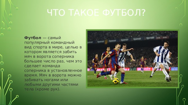Что такое футбол? Футбол — самый популярный командный вид спорта в мире, целью в котором является забить мяч в ворота соперника большее число раз, чем это сделает команда соперника в установленное время. Мяч в ворота можно забивать ногами или любыми другими частями тела (кроме рук).  