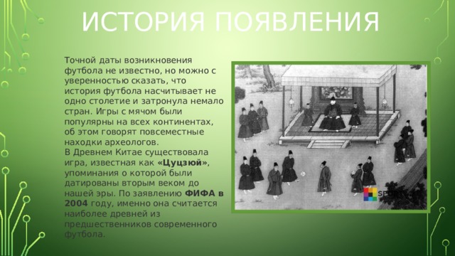 История появления Точной даты возникновения футбола не известно, но можно с уверенностью сказать, что история футбола насчитывает не одно столетие и затронула немало стран. Игры с мячом были популярны на всех континентах, об этом говорят повсеместные находки археологов. В Древнем Китае существовала игра, известная как «Цуцзюй» ,  упоминания о которой были датированы вторым веком до нашей эры. По заявлению ФИФА в 2004 году, именно она считается наиболее древней из предшественников современного футбола.  