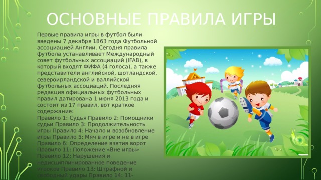 Основные правила игры Первые правила игры в футбол были введены 7 декабря 1863 года Футбольной ассоциацией Англии. Сегодня правила футбола устанавливает Международный совет футбольных ассоциаций (IFAB), в который входят ФИФА (4 голоса), а также представители английской, шотландской, североирландской и валлийской футбольных ассоциаций. Последняя редакция официальных футбольных правил датирована 1 июня 2013 года и состоит из 17 правил, вот краткое содержание:  Правило 1: Судья Правило 2: Помощники судьи Правило 3: Продолжительность игры Правило 4: Начало и возобновление игры Правило 5: Мяч в игре и не в игре Правило 6: Определение взятия ворот Правило 11: Положение «Вне игры» Правило 12: Нарушения и недисциплинированное поведение игроков Правило 13: Штрафной и свободный удары Правило 14: 11-метровый удар Правило 15: Выбрасывание мяча Правило 16: Удар от ворот Правило 17: Угловой удар. 