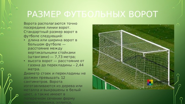 Размер футбольных ворот Ворота располагаются точно посередине линии ворот. Стандартный размер ворот в футболе следующий: длина или ширина ворот в большом футболе — расстояние между вертикальными стойками (штангами) — 7,73 метра; высота ворот — расстояние от газона до перекладины – 2,44 метра. Диаметр стоек и перекладины не должен превышать 12 сантиметров. Ворота изготавливаются из дерева или металла и выкрашены в белый цвет, а также имеют в поперечном сечении форму прямоугольника, эллипса, квадрата или круга.  
