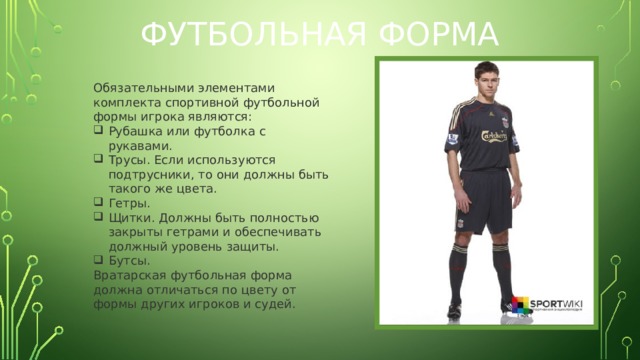 Футбольная форма Обязательными элементами комплекта спортивной футбольной формы игрока являются: Рубашка или футболка с рукавами. Трусы. Если используются подтрусники, то они должны быть такого же цвета. Гетры. Щитки. Должны быть полностью закрыты гетрами и обеспечивать должный уровень защиты. Бутсы.  Вратарская футбольная форма должна отличаться по цвету от формы других игроков и судей.  