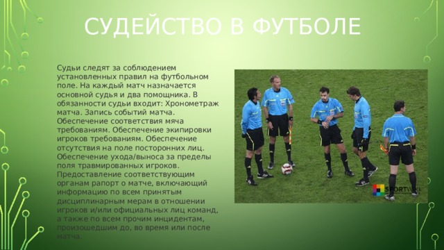 Судейство в футболе Судьи следят за соблюдением установленных правил на футбольном поле. На каждый матч назначается основной судья и два помощника. В обязанности судьи входит: Хронометраж матча. Запись событий матча. Обеспечение соответствия мяча требованиям. Обеспечение экипировки игроков требованиям. Обеспечение отсутствия на поле посторонних лиц. Обеспечение ухода/выноса за пределы поля травмированных игроков. Предоставление соответствующим органам рапорт о матче, включающий информацию по всем принятым дисциплинарным мерам в отношении игроков и/или официальных лиц команд, а также по всем прочим инцидентам, произошедшим до, во время или после матча.  