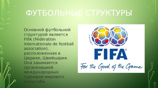 Футбольные структуры Основной футбольной структурой является FIFA (Fédération internationale de football association), расположенная в Цюрихе, Швейцария. Она занимается организацией международных турниров мирового масштаба.   