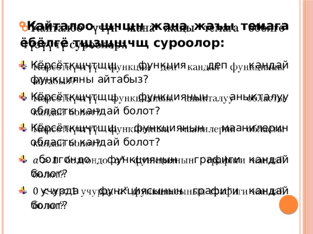 Кайталоо щчщн жана жаъы темага ёбёлгё тщзщщчщ суроолор:   Кёрсёткщчтщщ функция деп кандай функцияны айтабыз? Кёрсёткщчтщщ функциянын аныкталуу областы кандай болот? Кёрсёткщчтщщ функциянын маанилерин областы кандай болот?  болгондо функциянын графиги кандай болот?  учурда функциясынын графиги кандай болот?  