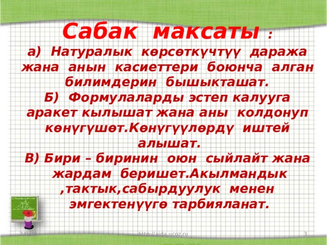Сабак максаты :  а) Натуралык көрсөткүчтүү даража жана анын касиеттери боюнча алган билимдерин бышыкташат.  Б) Формулаларды эстеп калууга аракет кылышат жана аны колдонуп көнүгүшөт.Көнүгүүлөрдү иштей алышат.  В) Бири – биринин оюн сыйлайт жана жардам беришет.Акылмандык ,тактык,сабырдуулук менен эмгектенүүгө тарбияланат.    2/9/20  http://aida.ucoz.ru 