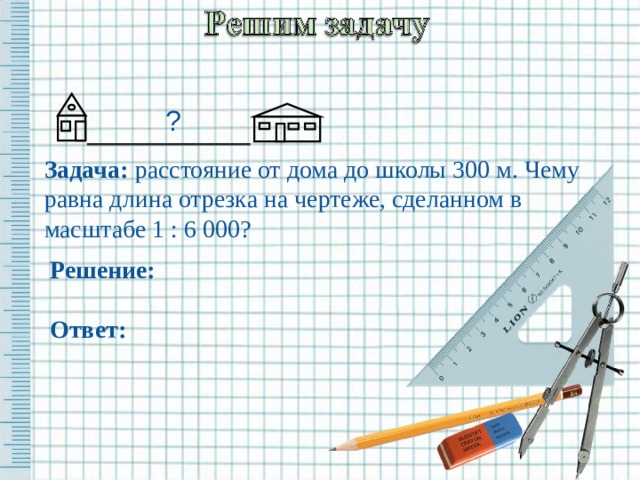 ? Задача: расстояние от дома до школы 300 м. Чему равна длина отрезка на чертеже, сделанном в масштабе 1 : 6 000?    Решение: Ответ: 