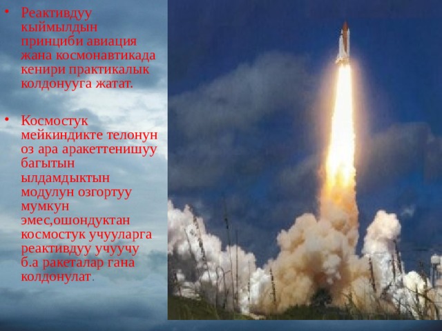 Реактивдуу кыймылдын принциби авиация жана космонавтикада кенири практикалык колдонууга жатат.  Космостук мейкиндикте телонун оз ара аракеттенишуу багытын ылдамдыктын модулун озгортуу мумкун эмес,ошондуктан космо c тук учууларга реактивдуу учуучу б.а ракеталар гана колдонулат . 