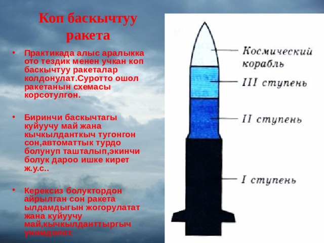 Коп баскычтуу ракета   Практикада алыс аралыкка ото тездик менен учкан коп баскычтуу ракеталар колдонулат . Суротто ошол ракетанын схемасы корсотулгон.  Биринчи баскычтагы куйуучу май жана кычкылданткыч тугонгон сон,автоматтык турдо болунуп ташталып,экинчи болук дароо ишке кирет ж.у.с..  Керексиз болуктордон айрылган сон ракета ылдамдыгын жогорулатат жана куйуучу май,кычкылданттыргыч уномдолот.  