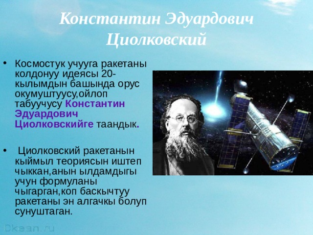 Константин Эдуардович Циолковский Космостук учууга ракетаны колдонуу идеясы 20-кылымдын башында орус окумуштуусу,ойлоп табуучусу Константин Эдуардович  Ци о лковски йге таандык .   Ц иолковский ракетанын кыймыл теориясын иштеп чыккан,анын ылдамдыгы учун формуланы чыгарган,коп баскычтуу ракетаны эн алгачкы болуп сунуштаган .  