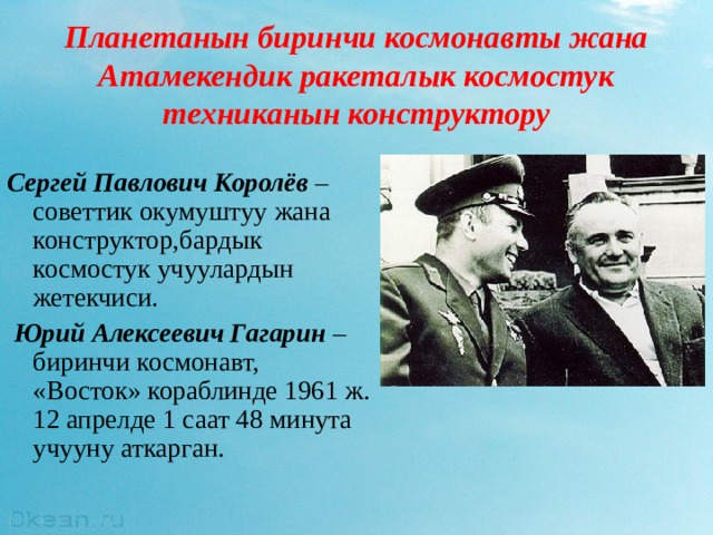 Планетанын биринчи космонавты жана  Атамекендик ракеталык космостук техниканын конструктору Сергей Павлович Королёв –советтик окумуштуу жана конструктор,бардык космостук учуулардын жетекчиси.  Юрий Алексеевич Гагарин –биринчи космонавт, «Восток» кораблинде 1961 ж. 12 апрелде 1 саат 48 минута учууну аткарган. 