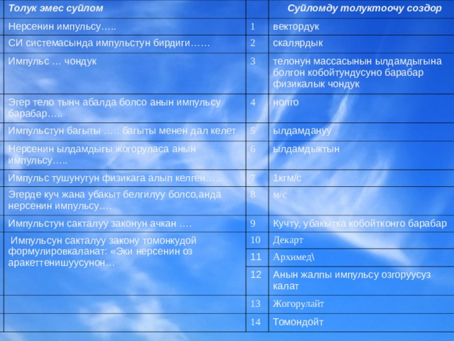 Толук эмес суйлом 1 Нерсенин импульсу….. 2 Суйломду толуктоочу создор 1 СИ системасында импульстун бирдиги…… 3. 4 вектордук 2 Импульс … чондук 5 Эгер тело тынч абалда болсо анын импульсу барабар….. 3 скалярдык 6 телонун массасынын ылдамдыгына болгон кобойтундусуно барабар физикалык чондук 4 Импульстун багыты ….. багыты менен дал келет 7 нолго 5 Нерсенин ылдамдыгы жогоруласа анын импульсу….. 8 Импульс тушунугун физикага алып келген….. 6 ылдамдануу 9 7 Эгерде куч жана убакыт белгилуу болсо,анда нерсенин импульсу…. ылдамдыктын 10 8 Импульстун сакталуу законун ачкан …. 1кгм/с 9  Импульсун сакталуу закону томонкудой формулировкаланат: «Эки нерсенин оз аракеттенишуусунон… м/с 10 Кучту, убакытка кобойтконго барабар 11 Декарт 12 Архимед \ 13 Анын жалпы импульсу озгоруусуз калат 14 Жогорулайт Томондойт 