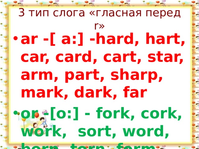 3 тип слога «гласная перед r» ar -[ a:] -hard, hart, car, card, cart, star, arm, part, sharp, mark, dark, far or -[o:] - fork, cork, work,  sort, word, born, torn, form 