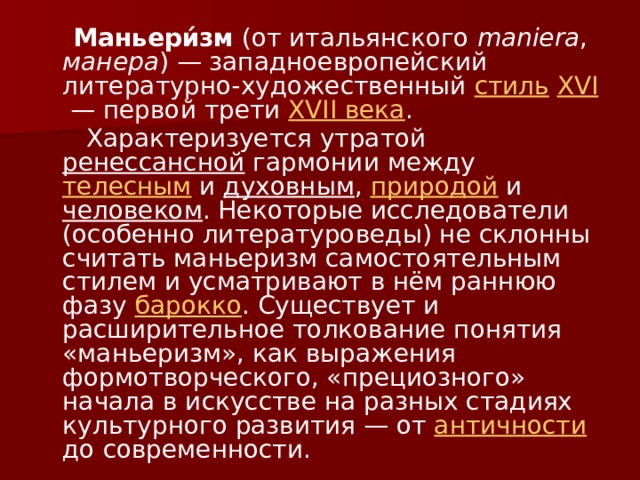  Маньери́зм (от итальянского maniera , манера ) — западноевропейский литературно-художественный стиль  XVI  — первой трети XVII века .  Характеризуется утратой ренессансной гармонии между телесным и духовным , природой и человеком . Некоторые исследователи (особенно литературоведы) не склонны считать маньеризм самостоятельным стилем и усматривают в нём раннюю фазу барокко . Существует и расширительное толкование понятия «маньеризм», как выражения формотворческого, «прециозного» начала в искусстве на разных стадиях культурного развития — от античности до современности. 