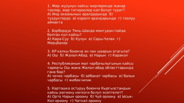 1. Жер жузунун кайсы жерлеринде жанар тоолор, жер титироолор коп болуп турат? А) Инд океанынын аралдарында б) туздуктордо в) коралл аралдарында г) тоолуу аймакта 2. Борбордук Тянь-Шанда монгудон пайда болгон кол кайсы? А) Кара-Суу б) Кулун в) Сары-Челек г) Мерцбахер 3. КР калкы боюнча эн чон шаарын атагыла? А) Ош б) Жалал-Абад в) Нарын г) Каракол 4. Республиканын мал чарбачылыгынын кайсы тармагы Ош жана Жалал-абад областтарында гана бар? А) чочко чарбасы б) айбанат чарбасы в) балык чарбасы г) жибекчилик 5. Картошка остуруу боюнча Кыргызстандын кайсы региону негизги болуп эсептелет? А) Орто Нарын ороону б) Чуй ороону в) Ысык-Кол ороону г) Чаткал ороону 