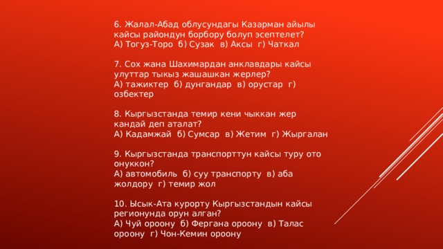 6. Жалал-Абад облусундагы Казарман айылы кайсы райондун борбору болуп эсептелет? А) Тогуз-Торо б) Сузак в) Аксы г) Чаткал 7. Сох жана Шахимардан анклавдары кайсы улуттар тыкыз жашашкан жерлер? А) тажиктер б) дунгандар в) орустар г) озбектер 8. Кыргызстанда темир кени чыккан жер кандай деп аталат? А) Кадамжай б) Сумсар в) Жетим г) Жыргалан 9. Кыргызстанда транспорттун кайсы туру ото онуккон? А) автомобиль б) суу транспорту в) аба жолдору г) темир жол 10. Ысык-Ата курорту Кыргызстандын кайсы регионунда орун алган? А) Чуй ороону б) Фергана ороону в) Талас ороону г) Чон-Кемин ороону 