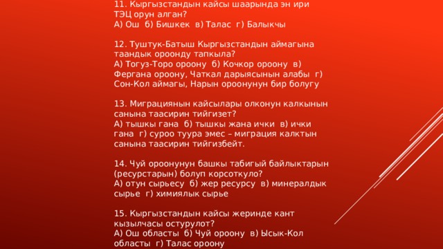 11. Кыргызстандын кайсы шаарында эн ири ТЭЦ орун алган? А) Ош б) Бишкек в) Талас г) Балыкчы 12. Туштук-Батыш Кыргызстандын аймагына таандык ороонду тапкыла? А) Тогуз-Торо ороону б) Кочкор ороону в) Фергана ороону, Чаткал дарыясынын алабы г) Сон-Кол аймагы, Нарын ороонунун бир болугу 13. Миграциянын кайсылары олконун калкынын санына таасирин тийгизет? А) тышкы гана б) тышкы жана ички в) ички гана г) суроо туура эмес – миграция калктын санына таасирин тийгизбейт. 14. Чуй ороонунун башкы табигый байлыктарын (ресурстарын) болуп корсоткуло? А) отун сырьесу б) жер ресурсу в) минералдык сырье г) химиялык сырье 15. Кыргызстандын кайсы жеринде кант кызылчасы остурулот? А) Ош областы б) Чуй ороону в) Ысык-Кол областы г) Талас ороону 
