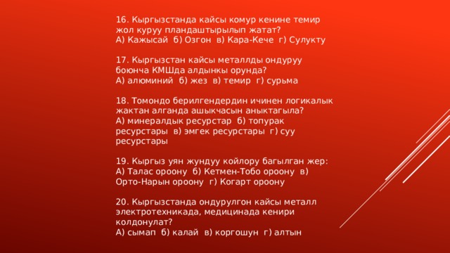 16. Кыргызстанда кайсы комур кенине темир жол куруу пландаштырылып жатат? А) Кажысай б) Озгон в) Кара-Кече г) Сулукту 17. Кыргызстан кайсы металлды ондуруу боюнча КМШда алдынкы орунда? А) алюминий б) жез в) темир г) сурьма 18. Томондо берилгендердин ичинен логикалык жактан алганда ашыкчасын аныктагыла? А) минералдык ресурстар б) топурак ресурстары в) эмгек ресурстары г) суу ресурстары 19. Кыргыз уян жундуу койлору багылган жер: А) Талас ороону б) Кетмен-Тобо ороону в) Орто-Нарын ороону г) Когарт ороону 20. Кыргызстанда ондурулгон кайсы металл электротехникада, медицинада кенири колдонулат? А) сымап б) калай в) коргошун г) алтын 