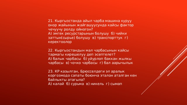 21. Кыргызстанда айыл чарба машина куруу онор жайынын жайгашуусунда кайсы фактор чечуучу ролду ойногон? А) эмгек ресурстарынын болушу б) чийки заттын(сырье) болушу в) транспорттук г) керектоолор 22. Кыргызстандын мал чарбасынын кайсы тармагы кирешелуу деп эсептелет? А) балык чарбасы б) уйурлоп баккан жылкы чарбасы в) чочко чарбасы г) бал аарычылык 23. КР казылган, Брюсселдеги эл аралык коргозмодо сапаты боюнча эталон аталган кен байлыкты атагыла? А) калай б) сурьма в) никель г) сымап 