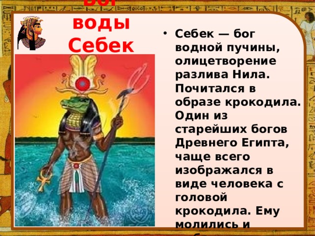 Бог воды Себек Себек — бог водной пучины, олицетворение разлива Нила. Почитался в образе крокодила. Один из старейших богов Древнего Египта, чаще всего изображался в виде человека с головой крокодила. Ему молились и рыбаки, и охотники, ведущие свой промысел в камышовых зарослях. 