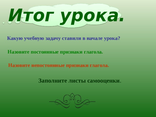Итог урока. Какую учебную задачу ставили в начале урока? Назовите постоянные признаки глагола. Назовите непостоянные признаки глагола. Заполните листы самооценки . 