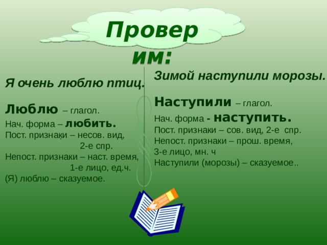 Проверим: Зимой наступили морозы. Наступили  – глагол. Нач. форма - наступить. Пост. признаки – сов. вид, 2-е спр. Непост. признаки – прош. время, 3-е лицо, мн. ч Наступили (морозы) – сказуемое .. Я очень люблю птиц. Люблю – глагол. Нач. форма – любить. Пост. признаки – несов. вид,  2-е спр. Непост. признаки – наст. время,  1-е лицо, ед.ч. (Я) люблю – сказуемое. . 