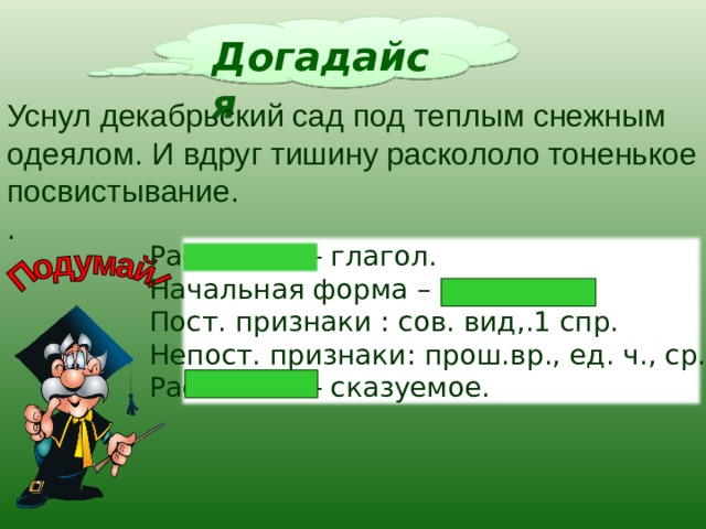 Догадайся Уснул декабрьский сад под теплым снежным одеялом. И вдруг тишину раскололо тоненькое посвистывание. . Раскололо – глагол. Начальная форма – расколоть. Пост. признаки : сов. вид,.1 спр. Непост. признаки: прош.вр., ед. ч., ср.р. Раскололо – сказуемое. 