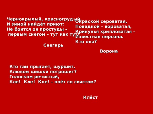 Чернокрылый, красногрудый, И зимой найдёт приют: Не боится он простуды –  первым снегом – тут как тут! Окраской сероватая, Повадкой – вороватая, Крикунья хрипловатая – Известная персона. Кто она? Снегирь Ворона Кто там прыгает, шуршит, Клювом шишки потрошит? Голоском речистый, Кле! Кле! Кле! – поёт со свистом?  Клёст 