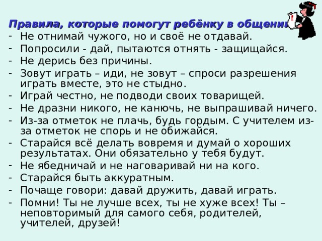  Правила, которые помогут ребёнку в общении: Не отнимай чужого, но и своё не отдавай. Попросили - дай, пытаются отнять - защищайся. Не дерись без причины. Зовут играть – иди, не зовут – спроси разрешения играть вместе, это не стыдно. Играй честно, не подводи своих товарищей. Не дразни никого, не канючь, не выпрашивай ничего. Из-за отметок не плачь, будь гордым. С учителем из-за отметок не спорь и не обижайся. Старайся всё делать вовремя и думай о хороших результатах. Они обязательно у тебя будут. Не ябедничай и не наговаривай ни на кого. Старайся быть аккуратным. Почаще говори: давай дружить, давай играть. Помни! Ты не лучше всех, ты не хуже всех! Ты – неповторимый для самого себя, родителей, учителей, друзей! 