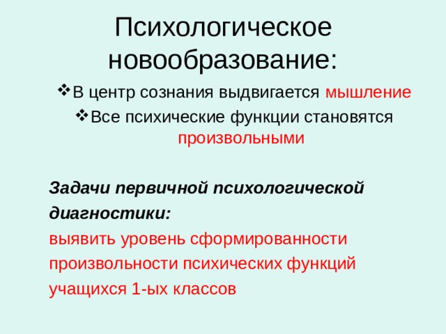 Психологическое новообразование: В центр сознания выдвигается мышление Все психические функции становятся произвольными В центр сознания выдвигается мышление Все психические функции становятся произвольными  Задачи первичной психологической диагностики:  Задачи первичной психологической диагностики: выявить уровень сформированности произвольности психических функций учащихся 1-ых классов выявить уровень сформированности произвольности психических функций учащихся 1-ых классов 