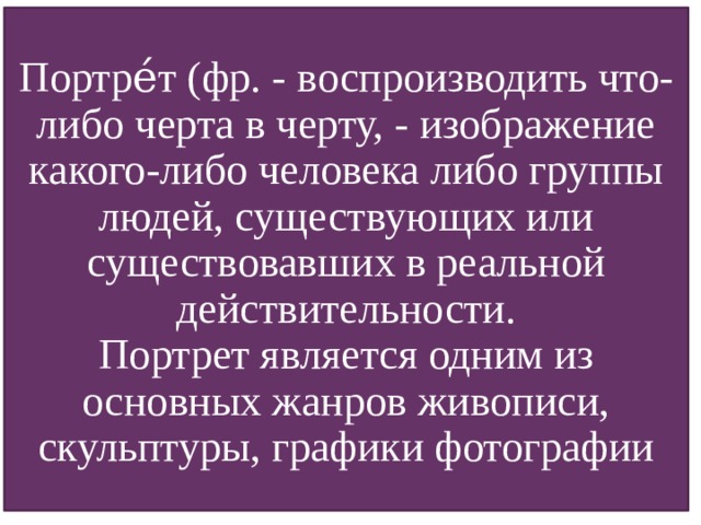 Портре́т (фр. - воспроизводить что-либо черта в черту, - изображение какого-либо человека либо группы людей, существующих или существовавших в реальной действительности. Портрет является одним из основных жанров живописи, скульптуры, графики фотографии Портре́т (фр. — «воспроизводить что-либо черта в черту»,— изображение какого-либо человека либо группы людей, существующих или существовавших в реальной действительности. Портрет является одним из основных жанров живописи, скульптуры, графики фотографии.  