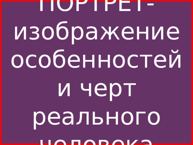 ПОРТРЕТ-изображение особенностей и черт реального человека Портрет является одним из жанров, в котором наблюдательный глаз художника-портретиста в мимике лица , в выражении глаз, в жестах и позе, в манере ходить, сидеть, одеваться, в окружающей обстановке видит проявления тех или иных черт характера, привычек, переживаний, настроений и чувств, то есть внутреннего состояния человека.  