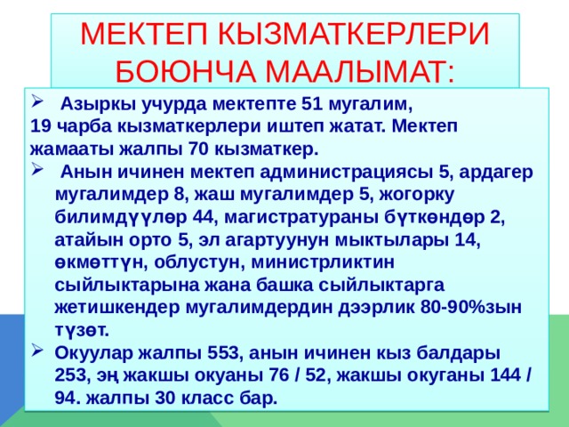 Мектеп кызматкерлери боюнча маалымат:  Азыркы учурда мектепте 51 мугалим, 19 чарба кызматкерлери иштеп жатат. Мектеп жамааты жалпы 70 кызматкер.  Анын ичинен мектеп администрациясы 5, ардагер мугалимдер 8, жаш мугалимдер 5, жогорку билимдүүлөр 44, магистратураны бүткөндөр 2, атайын орто 5, эл агартуунун мыктылары 14, өкмөттүн, облустун, министрликтин сыйлыктарына жана башка сыйлыктарга жетишкендер мугалимдердин дээрлик 80-90%зын түзөт. Окуулар жалпы 553, анын ичинен кыз балдары 253, эң жакшы окуаны 76 / 52, жакшы окуганы 144 / 94. жалпы 30 класс бар.  
