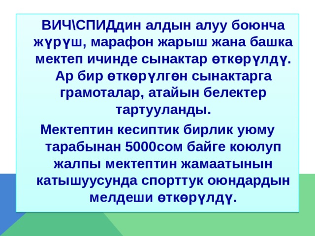  ВИЧ\СПИДдин алдын алуу боюнча жүрүш, марафон жарыш жана башка мектеп ичинде сынактар өткөрүлдү. Ар бир өткөрүлгөн сынактарга грамоталар, атайын белектер тартууланды. Мектептин кесиптик бирлик уюму тарабынан 5000сом байге коюлуп жалпы мектептин жамаатынын катышуусунда спорттук оюндардын мелдеши өткөрүлдү. 