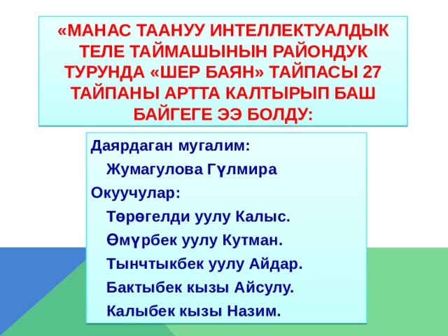 «МАНАС ТААНУУ ИНТЕЛЛЕКТУАЛДЫК ТЕЛЕ ТАЙМАШЫНЫН РАЙОНДУК ТУРУНДА «ШЕР БАЯН» ТАЙПАСЫ 27 ТАЙПАНЫ АРТТА КАЛТЫРЫП БАШ БАЙГЕГЕ ЭЭ БОЛДУ: Даярдаган мугалим:  Жумагулова Гүлмира Окуучулар:  Төрөгелди уулу Калыс.  Өмүрбек уулу Кутман.  Тынчтыкбек уулу Айдар.  Бактыбек кызы Айсулу.  Калыбек кызы Назим. 