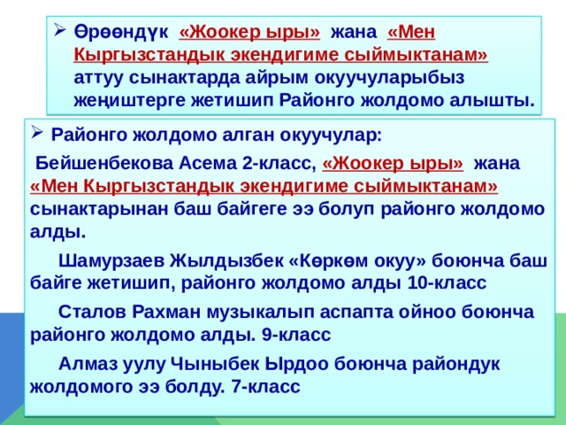 Өрөөндүк «Жоокер ыры»  жана «Мен Кыргызстандык экендигиме сыймыктанам» аттуу сынактарда айрым окуучуларыбыз жеңиштерге жетишип Районго жолдомо алышты. Районго жолдомо алган окуучулар:  Бейшенбекова Асема 2-класс,  «Жоокер ыры»  жана «Мен Кыргызстандык экендигиме сыймыктанам» сынактарынан баш байгеге ээ болуп районго жолдомо алды.  Шамурзаев Жылдызбек «Көркөм окуу» боюнча баш байге жетишип, районго жолдомо алды 10-класс  Сталов Рахман музыкалып аспапта ойноо боюнча районго жолдомо алды. 9-класс  Алмаз уулу Чыныбек Ырдоо боюнча райондук жолдомого ээ болду. 7-класс  