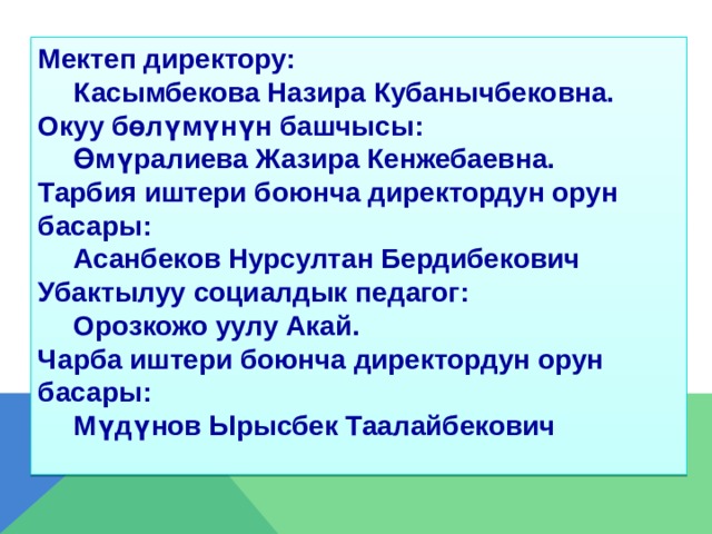 Мектеп директору:  Касымбекова Назира Кубанычбековна. Окуу бөлүмүнүн башчысы:  Өмүралиева Жазира Кенжебаевна. Тарбия иштери боюнча директордун орун басары:  Асанбеков Нурсултан Бердибекович Убактылуу социалдык педагог:  Орозкожо уулу Акай. Чарба иштери боюнча директордун орун басары:  Мүдүнов Ырысбек Таалайбекович  
