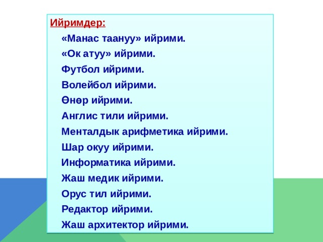 Ийримдер:   «Манас таануу» ийрими.   «Ок атуу» ийрими.   Футбол ийрими.    Волейбол ийрими.   Өнөр ийрими.   Англис тили ийрими.   Менталдык арифметика ийрими.   Шар окуу ийрими.   Информатика ийрими.   Жаш медик ийрими.   Орус тил ийрими.   Редактор ийрими.   Жаш архитектор ийрими.  