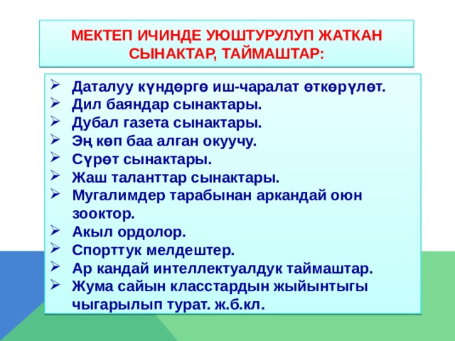 Мектеп ичинде уюштурулуп жаткан сынактар, таймаштар: Даталуу күндөргө иш-чаралат өткөрүлөт. Дил баяндар сынактары. Дубал газета сынактары. Эң көп баа алган окуучу. Сүрөт сынактары. Жаш таланттар сынактары. Мугалимдер тарабынан аркандай оюн зооктор. Акыл ордолор. Спорттук мелдештер. Ар кандай интеллектуалдук таймаштар. Жума сайын класстардын жыйынтыгы чыгарылып турат. ж.б.кл.      
