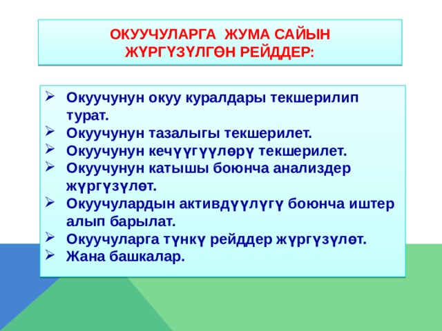 ОКУУЧУЛАРГА жума сайын  ЖүРГүЗүЛГөН РЕЙДДЕР: Окуучунун окуу куралдары текшерилип турат. Окуучунун тазалыгы текшерилет. Окуучунун кечүүгүүлөрү текшерилет. Окуучунун катышы боюнча анализдер жүргүзүлөт. Окуучулардын активдүүлүгү боюнча иштер алып барылат. Окуучуларга түнкү рейддер жүргүзүлөт. Жана башкалар.      