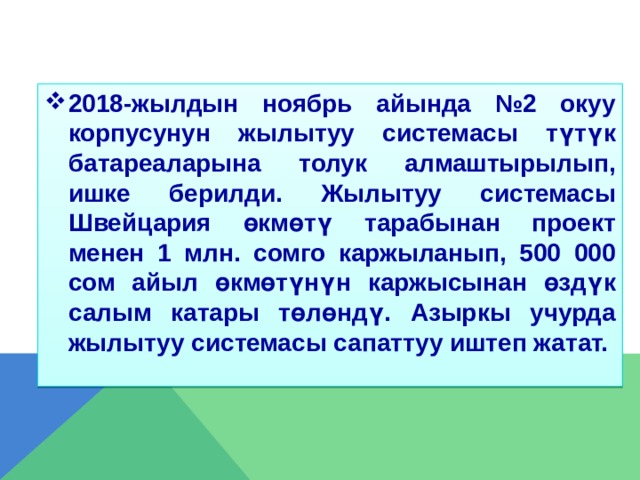 2018-жылдын ноябрь айында №2 окуу корпусунун жылытуу системасы түтүк батареаларына толук алмаштырылып, ишке берилди. Жылытуу системасы Швейцария өкмөтү тарабынан проект менен 1 млн. сомго каржыланып, 500 000 сом айыл өкмөтүнүн каржысынан өздүк салым катары төлөндү. Азыркы учурда жылытуу системасы сапаттуу иштеп жатат. 