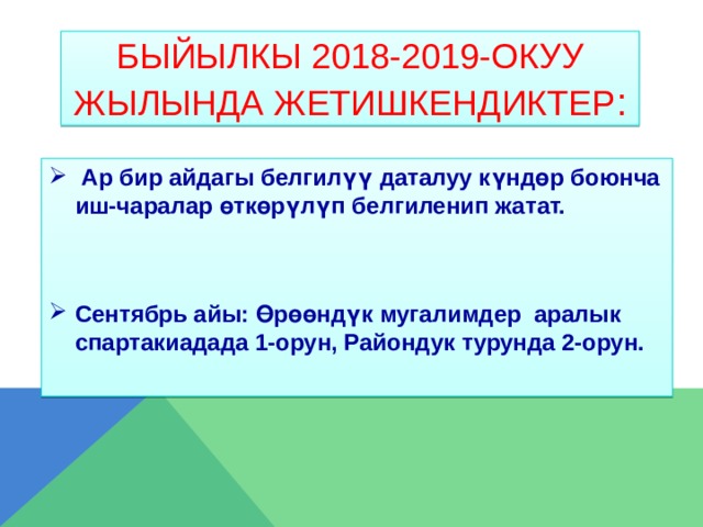 Быйылкы 2018-2019-окуу жылында жетишкендиктер :  Ар бир айдагы белгилүү даталуу күндөр боюнча иш-чаралар өткөрүлүп белгиленип жатат.   Сентябрь айы: Өрөөндүк мугалимдер аралык спартакиадада 1-орун, Райондук турунда 2-орун.   