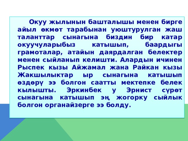  Окуу жылынын башталышы менен бирге айыл өкмөт тарабынан уюштурулган жаш таланттар сынагына биздин бир катар окуучуларыбыз катышып, баардыгы грамоталар, атайын даярдалган белектер менен сыйланып келишти. Алардын ичинен Рыспек кызы Айжамал жана Райкан кызы Жакшылыктар ыр сынагына катышып өздөрү ээ болгон саатты мектепке белек кылышты. Эркинбек у Эрнист сүрөт сынагына катышып эң жогорку сыйлык болгон органайзерге ээ болду.  