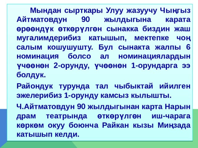  Мындан сырткары Улуу жазуучу Чыңгыз Айтматовдун 90 жылдыгына карата өрөөндүк өткөрүлгөн сынакка биздин жаш мугалимдерибиз катышып, мектепке чоң салым кошушушту. Бул сынакта жалпы 6 номинация болсо ал номинациялардын үчөөнөн 2-орунду, үчөөнөн 1-орундарга ээ болдук.  Райондук турунда тал чыбыктай ийилген эжелерибиз 1-орунду камсыз кылышты.  Ч.Айтматовдун 90 жылдыгынан карта Нарын драм театрында өткөрүлгөн иш-чарага көркөм окуу боюнча Райкан кызы Миңзада катышып келди. 
