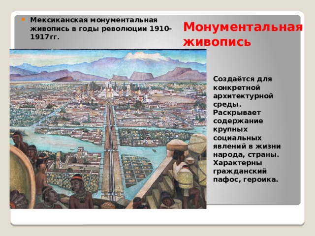 Монументальная живопись Мексиканская монументальная живопись в годы революции 1910-1917гг. Создаётся для конкретной архитектурной среды. Раскрывает содержание крупных социальных явлений в жизни народа, страны. Характерны гражданский пафос, героика. 