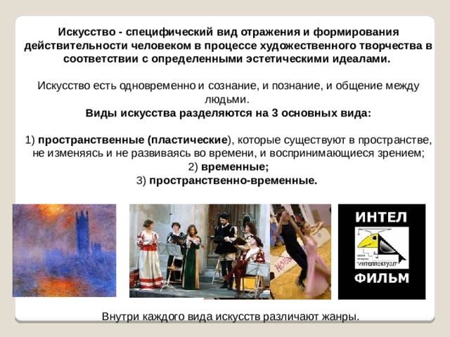 Искусство - специфический вид отражения и формирования действительности человеком в процессе художественного творчества в соответствии с определенными эстетическими идеалами.  Искусство есть одновременно и сознание, и познание, и общение между людьми. Виды искусства разделяются на 3 основных вида:   1) пространственные (пластические ), которые существуют в пространстве, не изменяясь и не развиваясь во времени, и воспринимающиеся зрением;  2) временные;  3) пространственно-временные.  Внутри каждого вида искусств различают жанры. 