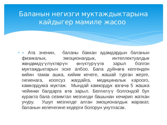 Баланын негизги муктаждыктарына кайдыгер мамиле жасоо – Ата эненин, баланы баккан адамдардын баланын физикалык, эмоционалдык, интеллектуалдык жөндөмдүүлүктөрүн өнүктурүүгө зарыл болгон муктаждыктарын эске албоо. Бала дуйнөгө келгенден кийин тамак ашка, кийим кечеге, жашай турган жерге, гигиенага, коопсуз жагдайга, медициналык кароого, камкордукка муктаж. Мындай камкордук өзгөчө 5 жашка чейинки балдарга өтө зарыл. Белгилүү болгондой бул куракта бала сезимтал мезгилди башынан кечирип жаткан учуру. Ушул мезгилде алган эмоционалдык жаракат, баланын келечегине кедерги болорун унутпасак.  